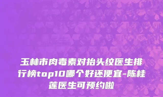 玉林市肉毒素对抬头纹医生排行榜top10哪个好还便宜-陈桂莲医生可预约啦