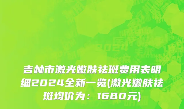 吉林市激光嫩肤祛斑费用表明细2024全新一览(激光嫩肤祛斑均价为：1680元)