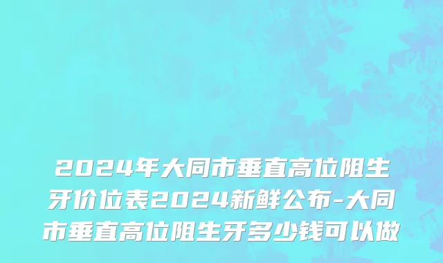 2024年大同市垂直高位阻生牙价位表2024新鲜公布-大同市垂直高位阻生牙多少钱可以做
