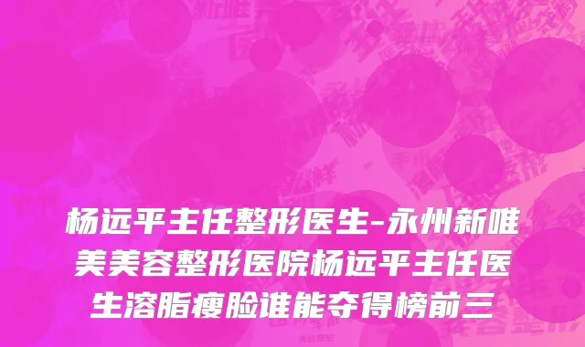 杨远平主任整形医生-永州新唯美美容整形医院杨远平主任医生溶脂瘦脸谁能夺得榜前三