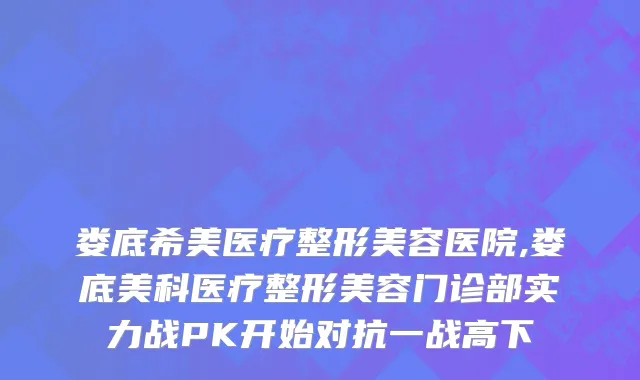 娄底希美医疗整形美容医院,娄底美科医疗整形美容门诊部实力战PK开始对抗一战高下