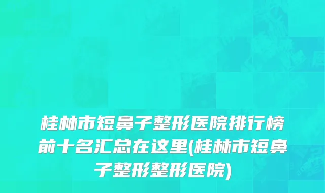桂林市短鼻子整形医院排行榜前十名汇总在这里(桂林市短鼻子整形整形医院)
