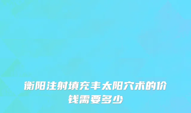 衡阳注射填充丰太阳穴术的价钱需要多少