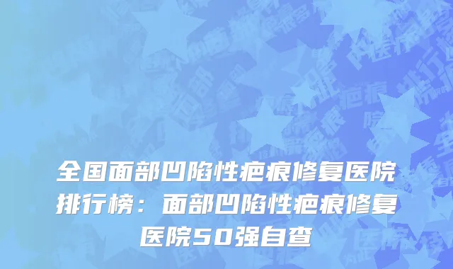 全国面部凹陷性疤痕修复医院排行榜：面部凹陷性疤痕修复医院50强自查