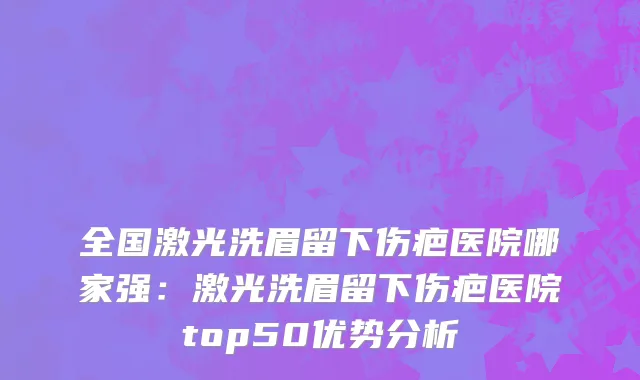 全国激光洗眉留下伤疤医院哪家强：激光洗眉留下伤疤医院top50优势分析