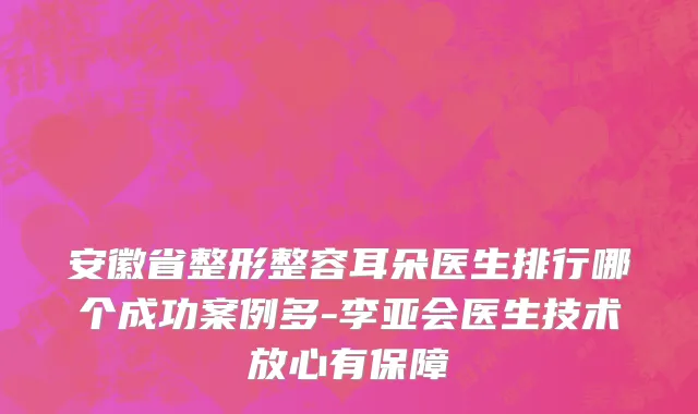 安徽省整形整容耳朵医生排行哪个成功案例多-李亚会医生技术放心有保障