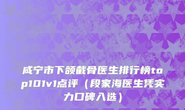 咸宁市下颌截骨医生排行榜top101v1点评（段家海医生凭实力口碑入选）
