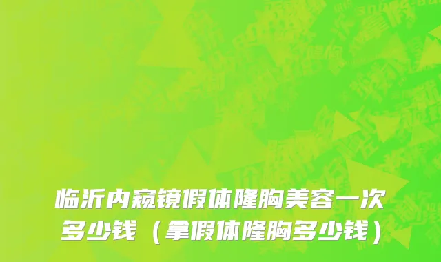 临沂内窥镜假体隆胸美容一次多少钱（拿假体隆胸多少钱）