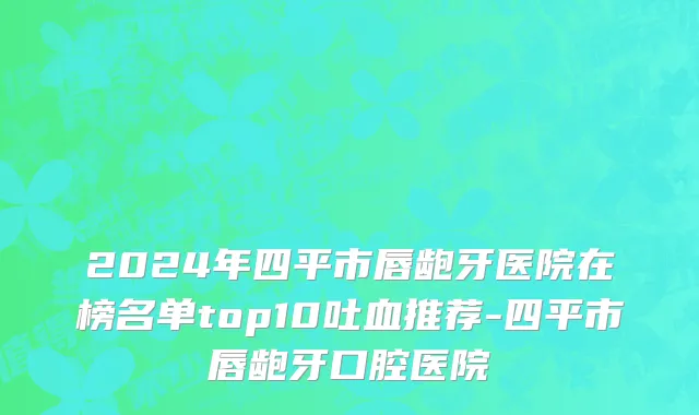 2024年四平市唇龅牙医院在榜名单top10吐血推荐-四平市唇龅牙口腔医院