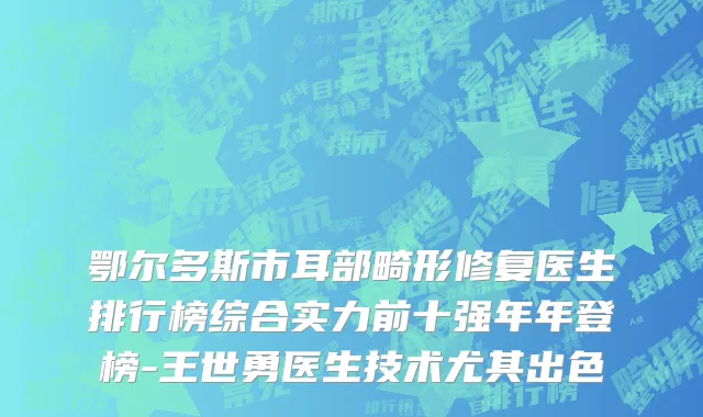 鄂尔多斯市耳部畸形修复医生排行榜综合实力前十强年年登榜-王世勇医生技术尤其出色