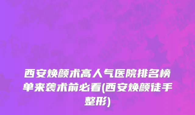 西安焕颜术高人气医院排名榜单来袭术前必看(西安焕颜徒手整形)