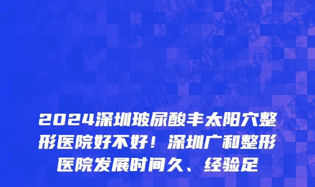 2024深圳玻尿酸丰太阳穴整形医院好不好!深圳广和整形医院发展时间久、经验足
