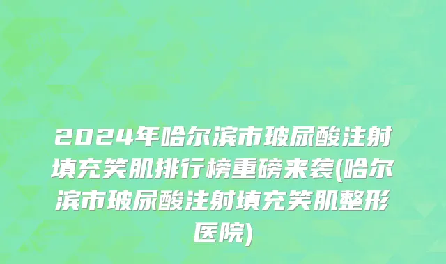 2024年哈尔滨市玻尿酸注射填充笑肌排行榜重磅来袭(哈尔滨市玻尿酸注射填充笑肌整形医院)