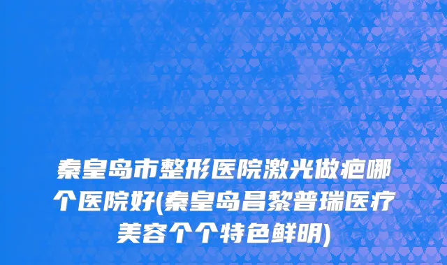 秦皇岛市整形医院激光做疤哪个医院好(秦皇岛昌黎普瑞医疗美容个个特色鲜明)