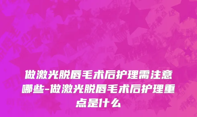 做激光脱唇毛术后护理需注意哪些-做激光脱唇毛术后护理重点是什么