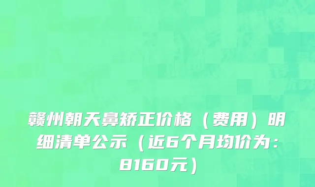 赣州朝天鼻矫正价格（费用）明细清单公示（近6个月均价为：8160元）