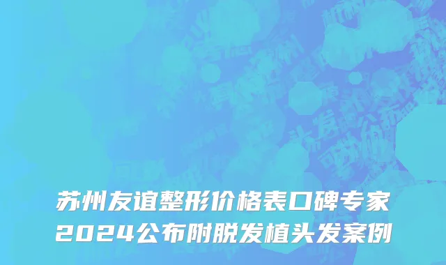 苏州友谊整形价格表口碑专家2024公布附脱发植头发案例