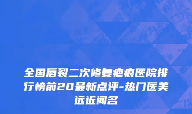 全国唇裂二次修复疤痕医院排行榜前20最新点评-热门医美远近闻名