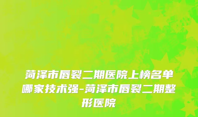 菏泽市唇裂二期医院上榜名单哪家技术强-菏泽市唇裂二期整形医院