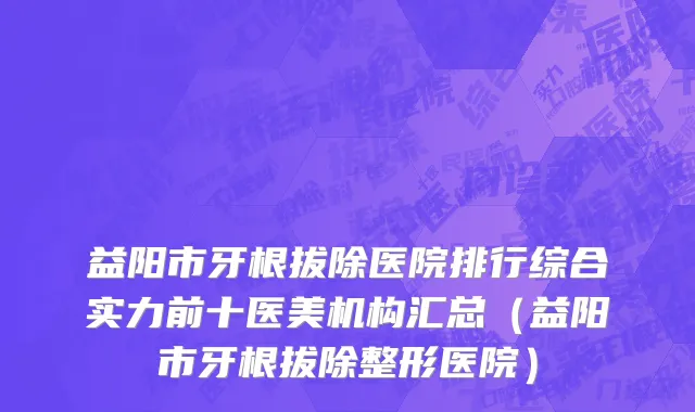 益阳市牙根拔除医院排行综合实力前十医美机构汇总（益阳市牙根拔除整形医院）