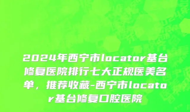 2024年西宁市locator基台修复医院排行七大正规医美名单，推荐收藏-西宁市locator基台修复口腔医院