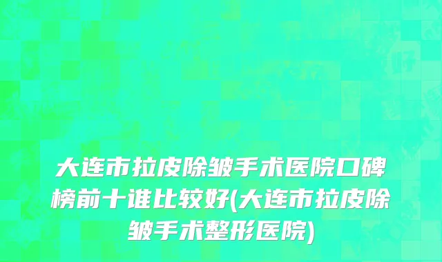 大连市拉皮除皱手术医院口碑榜前十谁比较好(大连市拉皮除皱手术整形医院)