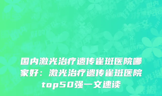 国内激光治疗遗传雀斑医院哪家好：激光治疗遗传雀斑医院top50强一文速读