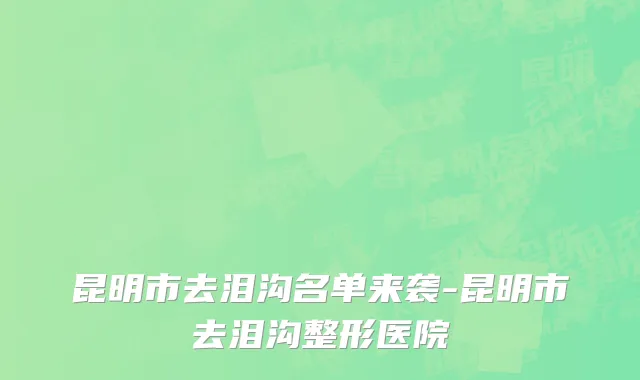 昆明市去泪沟名单来袭-昆明市去泪沟整形医院