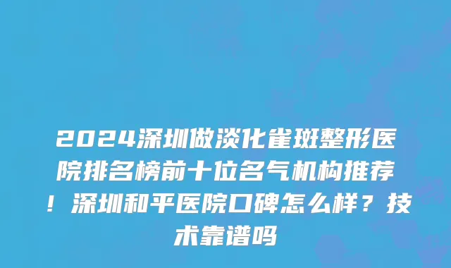 2024深圳做淡化雀斑整形医院排名榜前十位名气机构推荐!深圳和平医院口碑怎么样?技术靠谱吗