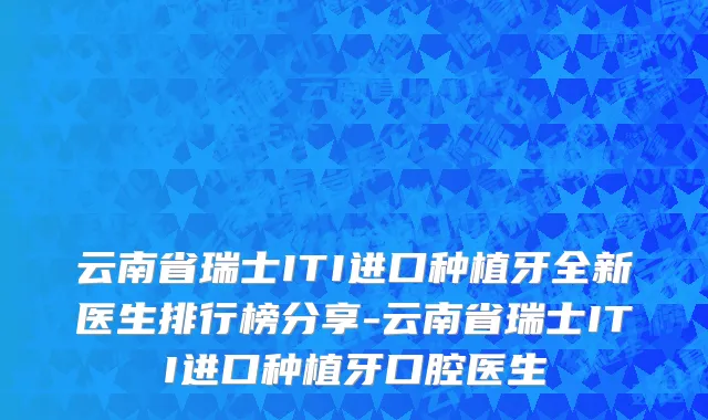 云南省瑞士ITI进口种植牙全新医生排行榜分享-云南省瑞士ITI进口种植牙口腔医生