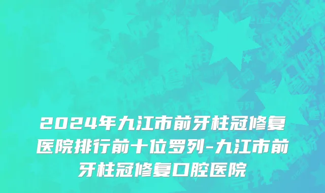 2024年九江市前牙柱冠修复医院排行前十位罗列-九江市前牙柱冠修复口腔医院