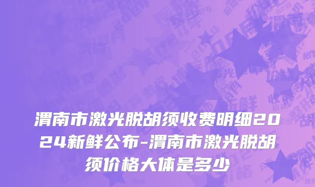 渭南市激光脱胡须收费明细2024新鲜公布-渭南市激光脱胡须价格大体是多少