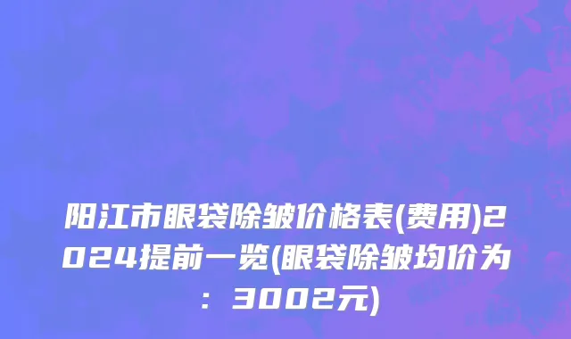 阳江市眼袋除皱价格表(费用)2024提前一览(眼袋除皱均价为：3002元)