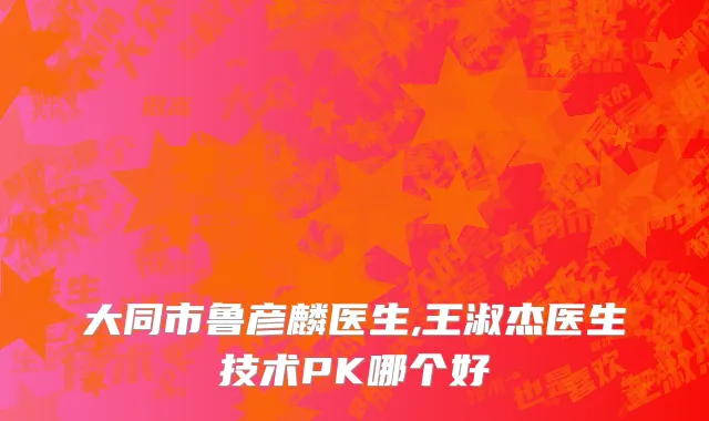 大同市鲁彦麟医生,王淑杰医生技术PK哪个好