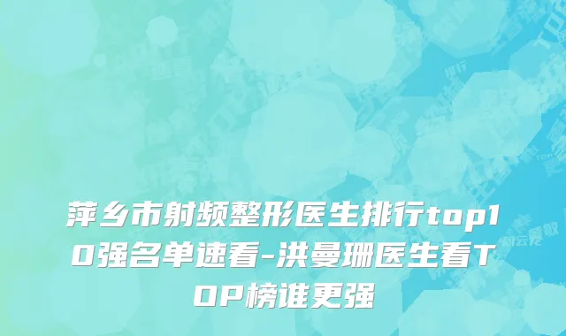 萍乡市射频整形医生排行top10强名单速看-洪曼珊医生看TOP榜谁更强