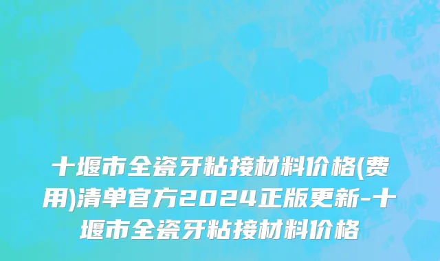 十堰市全瓷牙粘接材料价格(费用)清单官方2024正版更新-十堰市全瓷牙粘接材料价格