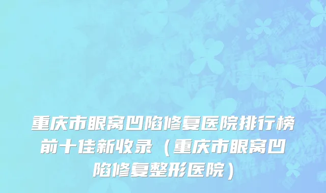 重庆市眼窝凹陷修复医院排行榜前十佳新收录（重庆市眼窝凹陷修复整形医院）