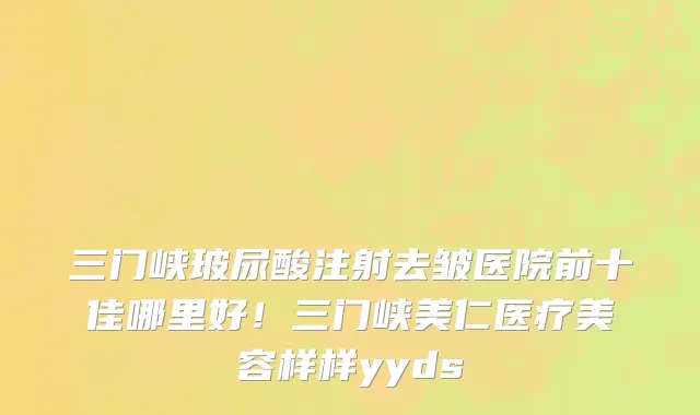 三门峡玻尿酸注射去皱医院前十佳哪里好!三门峡美仁医疗美容样样yyds