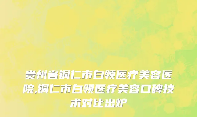 贵州省铜仁市白领医疗美容医院,铜仁市白领医疗美容口碑技术对比出炉