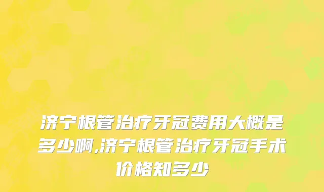 济宁根管治疗牙冠费用大概是多少啊,济宁根管治疗牙冠手术价格知多少