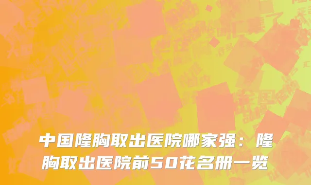 中国隆胸取出医院哪家强：隆胸取出医院前50花名册一览