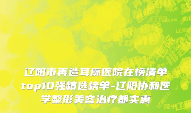 辽阳市再造耳廓医院在榜清单top10强精选榜单-辽阳协和医学整形美容治疗都实惠