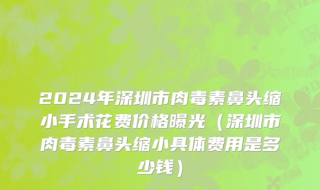 2024年深圳市肉毒素鼻头缩小手术花费价格曝光（深圳市肉毒素鼻头缩小具体费用是多少钱）