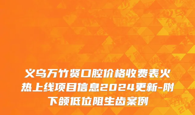 义乌万竹贤口腔价格收费表火热上线项目信息2024更新-附下颌低位阻生齿案例
