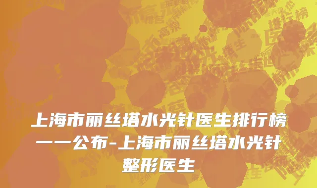上海市丽丝塔水光针医生排行榜一一公布-上海市丽丝塔水光针整形医生