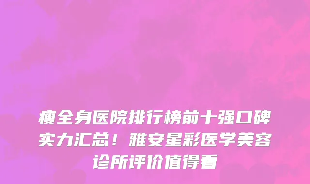 瘦全身医院排行榜前十强口碑实力汇总！雅安星彩医学美容诊所评价值得看