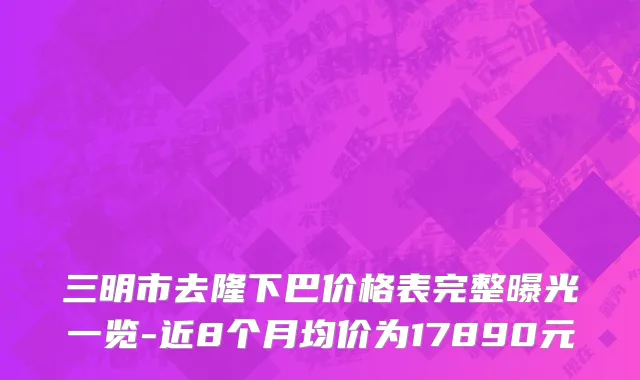 三明市去隆下巴价格表完整曝光一览-近8个月均价为17890元