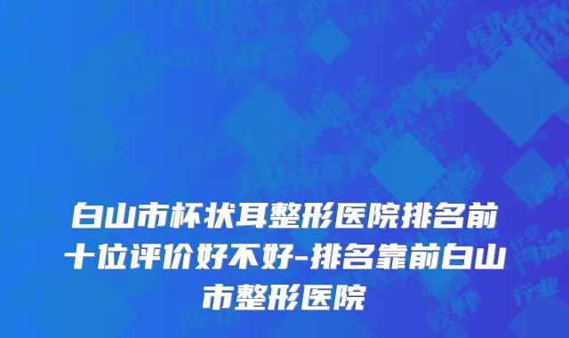 白山市杯状耳整形医院排名前十位评价好不好-排名靠前白山市整形医院