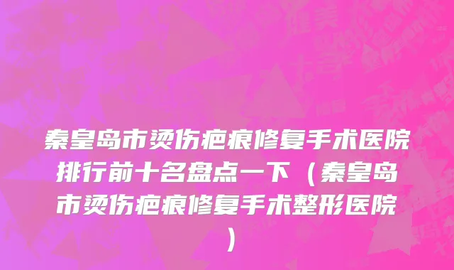 秦皇岛市烫伤疤痕修复手术医院排行前十名盘点一下（秦皇岛市烫伤疤痕修复手术整形医院）
