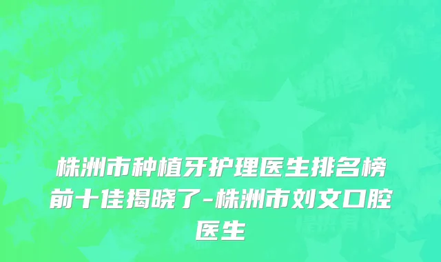 株洲市种植牙护理医生排名榜前十佳揭晓了-株洲市刘文口腔医生